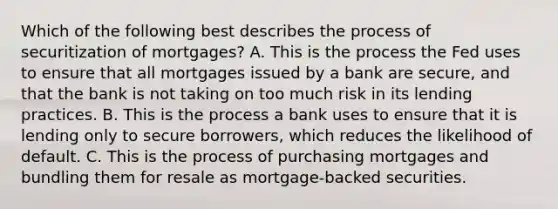 Which of the following best describes the process of securitization of mortgages? A. This is the process the Fed uses to ensure that all mortgages issued by a bank are secure, and that the bank is not taking on too much risk in its lending practices. B. This is the process a bank uses to ensure that it is lending only to secure borrowers, which reduces the likelihood of default. C. This is the process of purchasing mortgages and bundling them for resale as mortgage-backed securities.