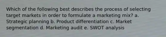 Which of the following best describes the process of selecting target markets in order to formulate a marketing mix? a. Strategic planning b. Product differentiation c. Market segmentation d. Marketing audit e. SWOT analysis