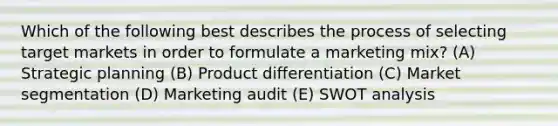 Which of the following best describes the process of selecting target markets in order to formulate a marketing mix? (A) Strategic planning (B) Product differentiation (C) Market segmentation (D) Marketing audit (E) SWOT analysis