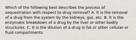 Which of the following best describes the process of sequestration with respect to drug removal? A. It is the removal of a drug from the system by the kidneys, gut, etc. B. It is the enzymatic breakdown of a drug by the liver or other bodily structures. C. It is the dilution of a drug in fat or other cellular or fluid compartments.