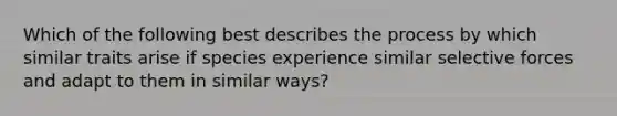 Which of the following best describes the process by which similar traits arise if species experience similar selective forces and adapt to them in similar ways?