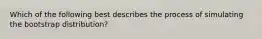 Which of the following best describes the process of simulating the bootstrap distribution?