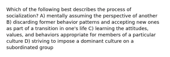 Which of the following best describes the process of socialization? A) mentally assuming the perspective of another B) discarding former behavior patterns and accepting new ones as part of a transition in one's life C) learning the attitudes, values, and behaviors appropriate for members of a particular culture D) striving to impose a dominant culture on a subordinated group