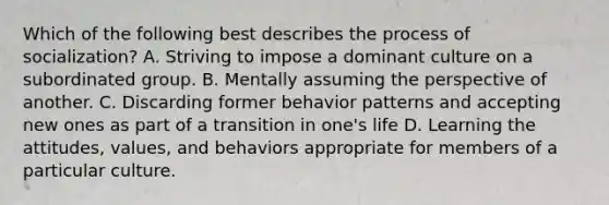 Which of the following best describes the process of socialization? A. Striving to impose a dominant culture on a subordinated group. B. Mentally assuming the perspective of another. C. Discarding former behavior patterns and accepting new ones as part of a transition in one's life D. Learning the attitudes, values, and behaviors appropriate for members of a particular culture.