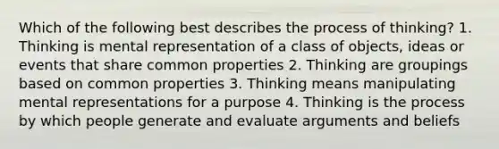 Which of the following best describes the process of thinking? 1. Thinking is mental representation of a class of objects, ideas or events that share common properties 2. Thinking are groupings based on common properties 3. Thinking means manipulating mental representations for a purpose 4. Thinking is the process by which people generate and evaluate arguments and beliefs