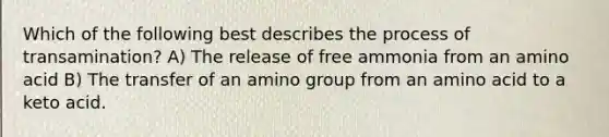 Which of the following best describes the process of transamination? A) The release of free ammonia from an amino acid B) The transfer of an amino group from an amino acid to a keto acid.