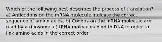 Which of the following best describes the process of translation? a) Anticodons on the mRNA molecule indicate the correct sequence of amino acids. b) Codons on the mRNA molecule are read by a ribosome. c) tRNA molecules bind to DNA in order to link amino acids in the correct order.