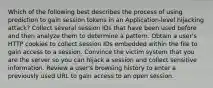 Which of the following best describes the process of using prediction to gain session tokens in an Application-level hijacking attack? Collect several session IDs that have been used before and then analyze them to determine a pattern. Obtain a user's HTTP cookies to collect session IDs embedded within the file to gain access to a session. Convince the victim system that you are the server so you can hijack a session and collect sensitive information. Review a user's browsing history to enter a previously used URL to gain access to an open session.