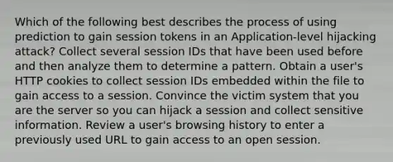 Which of the following best describes the process of using prediction to gain session tokens in an Application-level hijacking attack? Collect several session IDs that have been used before and then analyze them to determine a pattern. Obtain a user's HTTP cookies to collect session IDs embedded within the file to gain access to a session. Convince the victim system that you are the server so you can hijack a session and collect sensitive information. Review a user's browsing history to enter a previously used URL to gain access to an open session.