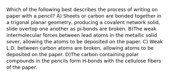 Which of the following best describes the process of writing on paper with a pencil? A) Sheets or carbon are bonded together in a trigonal planar geometry, producing a covalent network solid, slide overtop one another as pi-bonds are broken. B)The weak intermolecular forces between lead atoms in the metallic solid sever, allowing the atoms to be deposited on the paper. C) Weak L.D. between carbon atoms are broken, allowing atoms to be deposited on the paper. D)The carbon containing polar compounds in the pencils form H-bonds with the cellulose fibers of the paper.