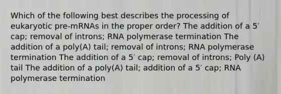 Which of the following best describes the processing of eukaryotic pre-mRNAs in the proper order? The addition of a 5′ cap; removal of introns; RNA polymerase termination The addition of a poly(A) tail; removal of introns; RNA polymerase termination The addition of a 5′ cap; removal of introns; Poly (A) tail The addition of a poly(A) tail; addition of a 5′ cap; RNA polymerase termination