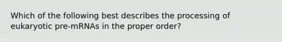 Which of the following best describes the processing of eukaryotic pre-mRNAs in the proper order?