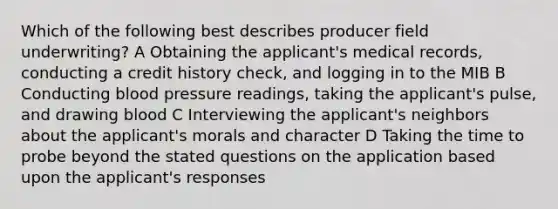 Which of the following best describes producer field underwriting? A Obtaining the applicant's medical records, conducting a credit history check, and logging in to the MIB B Conducting blood pressure readings, taking the applicant's pulse, and drawing blood C Interviewing the applicant's neighbors about the applicant's morals and character D Taking the time to probe beyond the stated questions on the application based upon the applicant's responses