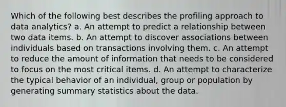 Which of the following best describes the profiling approach to data analytics? a. An attempt to predict a relationship between two data items. b. An attempt to discover associations between individuals based on transactions involving them. c. An attempt to reduce the amount of information that needs to be considered to focus on the most critical items. d. An attempt to characterize the typical behavior of an individual, group or population by generating summary statistics about the data.