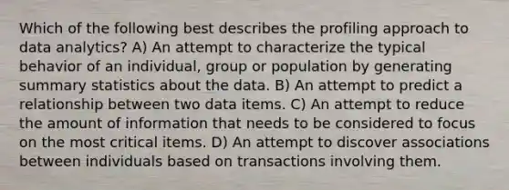 Which of the following best describes the profiling approach to data analytics? A) An attempt to characterize the typical behavior of an individual, group or population by generating summary statistics about the data. B) An attempt to predict a relationship between two data items. C) An attempt to reduce the amount of information that needs to be considered to focus on the most critical items. D) An attempt to discover associations between individuals based on transactions involving them.