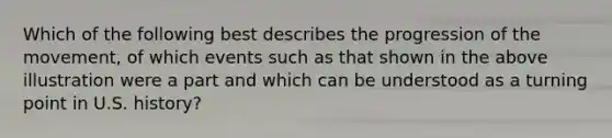 Which of the following best describes the progression of the movement, of which events such as that shown in the above illustration were a part and which can be understood as a turning point in U.S. history?