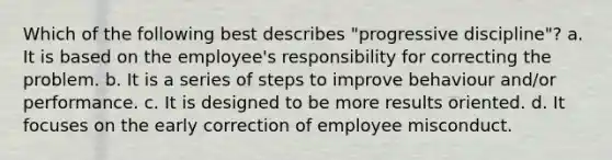 Which of the following best describes "progressive discipline"? a. It is based on the employee's responsibility for correcting the problem. b. It is a series of steps to improve behaviour and/or performance. c. It is designed to be more results oriented. d. It focuses on the early correction of employee misconduct.