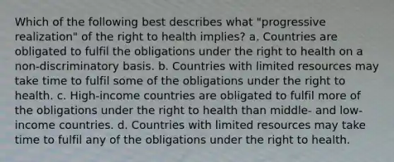 Which of the following best describes what "progressive realization" of the right to health implies? a. Countries are obligated to fulfil the obligations under the right to health on a non-discriminatory basis. b. Countries with limited resources may take time to fulfil some of the obligations under the right to health. c. High-income countries are obligated to fulfil more of the obligations under the right to health than middle- and low-income countries. d. Countries with limited resources may take time to fulfil any of the obligations under the right to health.