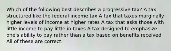 Which of the following best describes a progressive tax? A tax structured like the federal income tax A tax that taxes marginally higher levels of income at higher rates A tax that asks those with little income to pay little in taxes A tax designed to emphasize one's ability to pay rather than a tax based on benefits received All of these are correct.