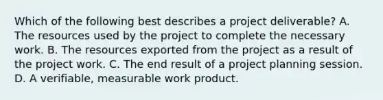 Which of the following best describes a project deliverable? A. The resources used by the project to complete the necessary work. B. The resources exported from the project as a result of the project work. C. The end result of a project planning session. D. A verifiable, measurable work product.