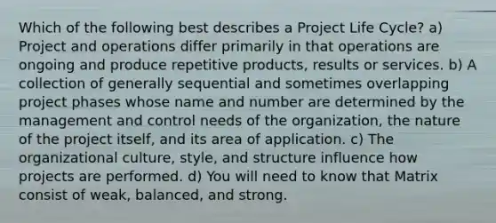 Which of the following best describes a Project Life Cycle? a) Project and operations differ primarily in that operations are ongoing and produce repetitive products, results or services. b) A collection of generally sequential and sometimes overlapping project phases whose name and number are determined by the management and control needs of the organization, the nature of the project itself, and its area of application. c) The organizational culture, style, and structure influence how projects are performed. d) You will need to know that Matrix consist of weak, balanced, and strong.