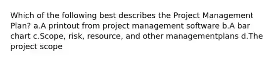 Which of the following best describes the Project Management Plan? a.A printout from project management software b.A bar chart c.Scope, risk, resource, and other managementplans d.The project scope