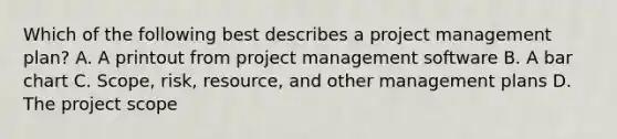 Which of the following best describes a project management plan? A. A printout from project management software B. A bar chart C. Scope, risk, resource, and other management plans D. The project scope