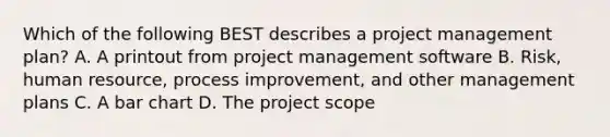 Which of the following BEST describes a project management plan? A. A printout from project management software B. Risk, human resource, process improvement, and other management plans C. A bar chart D. The project scope