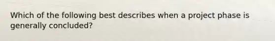 Which of the following best describes when a project phase is generally concluded?