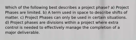 Which of the following best describes a project phase? a) Project Phases are limited. b) A term used in space to describe shifts of matter. c) Project Phases can only be used in certain situations. d) Project phases are divisions within a project where extra control is needed to effectively manage the completion of a major deliverable.