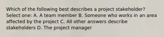 Which of the following best describes a project stakeholder? Select one: A. A team member B. Someone who works in an area affected by the project C. All other answers describe stakeholders D. The project manager