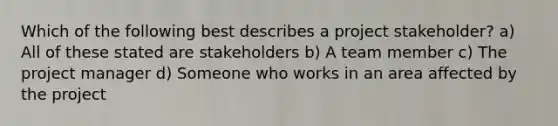 Which of the following best describes a project stakeholder? a) All of these stated are stakeholders b) A team member c) The project manager d) Someone who works in an area affected by the project