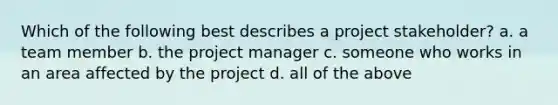 Which of the following best describes a project stakeholder? a. a team member b. the project manager c. someone who works in an area affected by the project d. all of the above