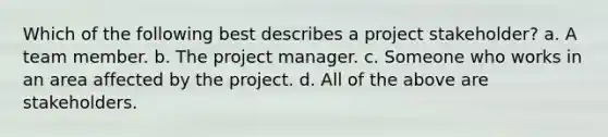 Which of the following best describes a project stakeholder? a. A team member. b. The project manager. c. Someone who works in an area affected by the project. d. All of the above are stakeholders.