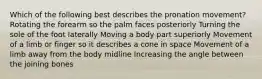 Which of the following best describes the pronation movement? Rotating the forearm so the palm faces posteriorly Turning the sole of the foot laterally Moving a body part superiorly Movement of a limb or finger so it describes a cone in space Movement of a limb away from the body midline Increasing the angle between the joining bones