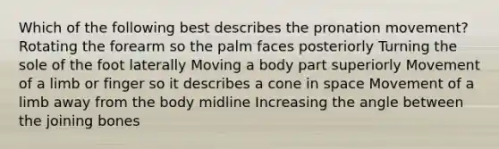 Which of the following best describes the pronation movement? Rotating the forearm so the palm faces posteriorly Turning the sole of the foot laterally Moving a body part superiorly Movement of a limb or finger so it describes a cone in space Movement of a limb away from the body midline Increasing the angle between the joining bones