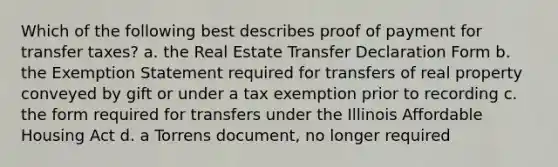 Which of the following best describes proof of payment for transfer taxes? a. the Real Estate Transfer Declaration Form b. the Exemption Statement required for transfers of real property conveyed by gift or under a tax exemption prior to recording c. the form required for transfers under the Illinois Affordable Housing Act d. a Torrens document, no longer required