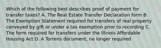 Which of the following best describes proof of payment for transfer taxes? A. The Real Estate Transfer Declaration form B. The Exemption Statement required for transfers of real property conveyed by gift or under a tax exemption prior to recording C. The form required for transfers under the Illinois Affordable Housing Act D. A Torrens document, no longer required