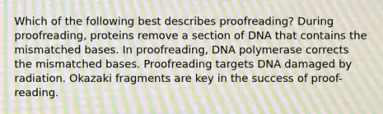 Which of the following best describes proofreading? During proofreading, proteins remove a section of DNA that contains the mismatched bases. In proofreading, DNA polymerase corrects the mismatched bases. Proofreading targets DNA damaged by radiation. Okazaki fragments are key in the success of proof-reading.