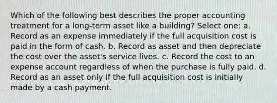 Which of the following best describes the proper accounting treatment for a long-term asset like a building? Select one: a. Record as an expense immediately if the full acquisition cost is paid in the form of cash. b. Record as asset and then depreciate the cost over the asset's service lives. c. Record the cost to an expense account regardless of when the purchase is fully paid. d. Record as an asset only if the full acquisition cost is initially made by a cash payment.