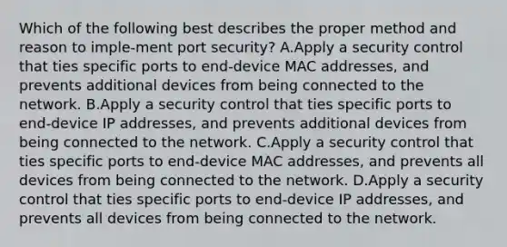 Which of the following best describes the proper method and reason to imple-ment port security? A.Apply a security control that ties specific ports to end-device MAC addresses, and prevents additional devices from being connected to the network. B.Apply a security control that ties specific ports to end-device IP addresses, and prevents additional devices from being connected to the network. C.Apply a security control that ties specific ports to end-device MAC addresses, and prevents all devices from being connected to the network. D.Apply a security control that ties specific ports to end-device IP addresses, and prevents all devices from being connected to the network.