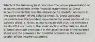 Which of the following best describes the proper presentation of accounts receivable in the financial statements? a. Gross accounts receivable less the allowance for doubtful accounts in the asset section of the balance sheet. b. Gross accounts receivable less the bad debt expense in the asset section of the balance sheet. c. Gross accounts receivable plus the allowance for doubtful accounts in the asset section of the balance sheet. d. Gross accounts receivable in the asset section of the balance sheet and the allowance for doubtful accounts in the expense section of the income statement.