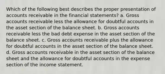 Which of the following best describes the proper presentation of accounts receivable in the financial statements? a. Gross accounts receivable less the allowance for doubtful accounts in the asset section of the balance sheet. b. Gross accounts receivable less the bad debt expense in the asset section of the balance sheet. c. Gross accounts receivable plus the allowance for doubtful accounts in the asset section of the balance sheet. d. Gross accounts receivable in the asset section of the balance sheet and the allowance for doubtful accounts in the expense section of the income statement.