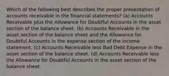 Which of the following best describes the proper presentation of accounts receivable in the financial statements? (a) Accounts Receivable plus the Allowance for Doubtful Accounts in the asset section of the balance sheet. (b) Accounts Receivable in the asset section of the balance sheet and the Allowance for Doubtful Accounts in the expense section of the income statement. (c) Accounts Receivable less Bad Debt Expense in the asset section of the balance sheet. (d) Accounts Receivable less the Allowance for Doubtful Accounts in the asset section of the balance sheet.