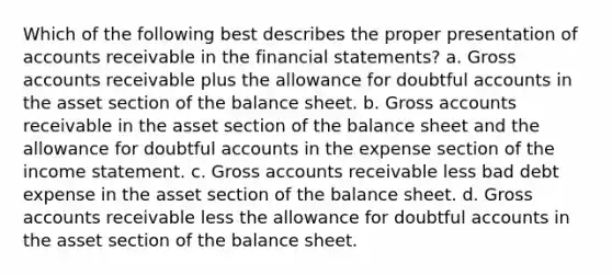 Which of the following best describes the proper presentation of accounts receivable in the financial statements? a. Gross accounts receivable plus the allowance for doubtful accounts in the asset section of the balance sheet. b. Gross accounts receivable in the asset section of the balance sheet and the allowance for doubtful accounts in the expense section of the income statement. c. Gross accounts receivable less bad debt expense in the asset section of the balance sheet. d. Gross accounts receivable less the allowance for doubtful accounts in the asset section of the balance sheet.