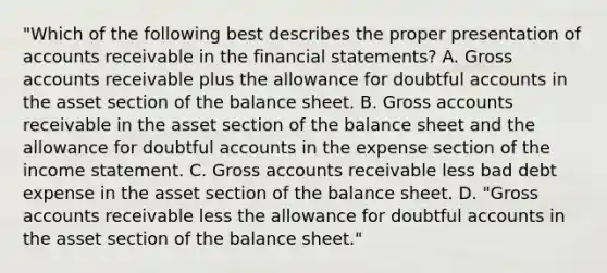 "Which of the following best describes the proper presentation of accounts receivable in the <a href='https://www.questionai.com/knowledge/kFBJaQCz4b-financial-statements' class='anchor-knowledge'>financial statements</a>? A. Gross accounts receivable plus the allowance for doubtful accounts in the asset section of the balance sheet. B. Gross accounts receivable in the asset section of the balance sheet and the allowance for doubtful accounts in the expense section of the <a href='https://www.questionai.com/knowledge/kCPMsnOwdm-income-statement' class='anchor-knowledge'>income statement</a>. C. Gross accounts receivable less bad debt expense in the asset section of the balance sheet. D. "Gross accounts receivable less the allowance for doubtful accounts in the asset section of the balance sheet."