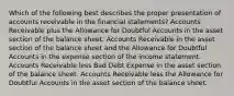 Which of the following best describes the proper presentation of accounts receivable in the financial statements? Accounts Receivable plus the Allowance for Doubtful Accounts in the asset section of the balance sheet. Accounts Receivable in the asset section of the balance sheet and the Allowance for Doubtful Accounts in the expense section of the income statement. Accounts Receivable less Bad Debt Expense in the asset section of the balance sheet. Accounts Receivable less the Allowance for Doubtful Accounts in the asset section of the balance sheet.