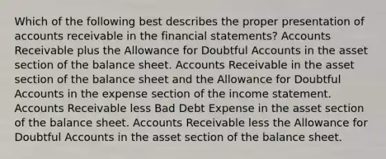 Which of the following best describes the proper presentation of accounts receivable in the <a href='https://www.questionai.com/knowledge/kFBJaQCz4b-financial-statements' class='anchor-knowledge'>financial statements</a>? Accounts Receivable plus the Allowance for Doubtful Accounts in the asset section of the balance sheet. Accounts Receivable in the asset section of the balance sheet and the Allowance for Doubtful Accounts in the expense section of the <a href='https://www.questionai.com/knowledge/kCPMsnOwdm-income-statement' class='anchor-knowledge'>income statement</a>. Accounts Receivable less Bad Debt Expense in the asset section of the balance sheet. Accounts Receivable less the Allowance for Doubtful Accounts in the asset section of the balance sheet.