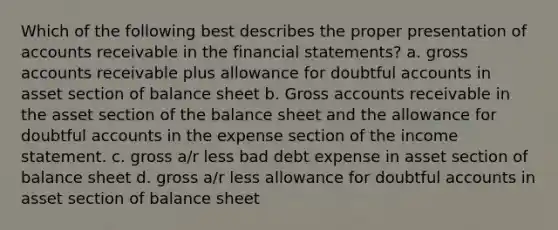 Which of the following best describes the proper presentation of accounts receivable in the financial statements? a. gross accounts receivable plus allowance for doubtful accounts in asset section of balance sheet b. Gross accounts receivable in the asset section of the balance sheet and the allowance for doubtful accounts in the expense section of the income statement. c. gross a/r less bad debt expense in asset section of balance sheet d. gross a/r less allowance for doubtful accounts in asset section of balance sheet