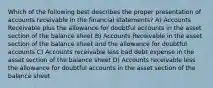 Which of the following best describes the proper presentation of accounts receivable in the financial statements? A) Accounts Receivable plus the allowance for doubtful accounts in the asset section of the balance sheet B) Accounts Receivable in the asset section of the balance sheet and the allowance for doubtful accounts C) Accounts receivable less bad debt expense in the asset section of the balance sheet D) Accounts receivable less the allowance for doubtful accounts in the asset section of the balance sheet